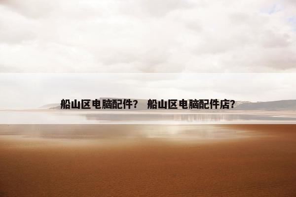 船山区电脑配件？ 船山区电脑配件店？