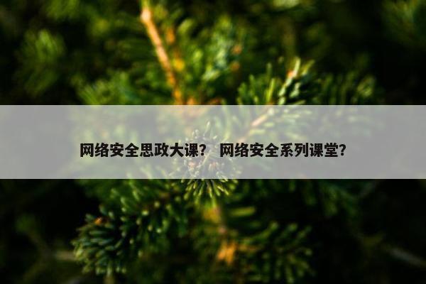 网络安全思政大课？ 网络安全系列课堂？