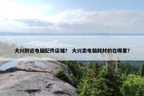 大兴附近电脑配件店铺？ 大兴卖电脑耗材的在哪里？