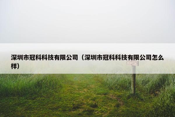 深圳市冠科科技有限公司（深圳市冠科科技有限公司怎么样）