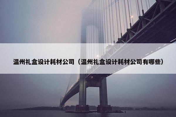 温州礼盒设计耗材公司（温州礼盒设计耗材公司有哪些）