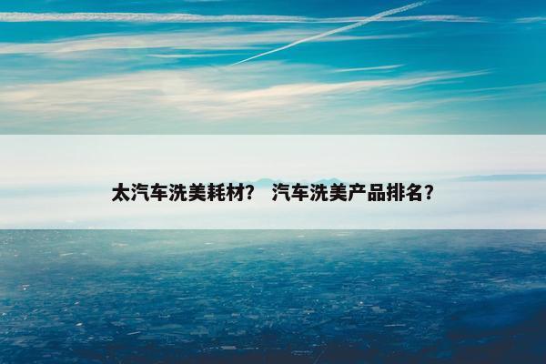 太汽车洗美耗材？ 汽车洗美产品排名？