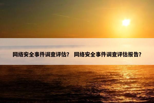 网络安全事件调查评估？ 网络安全事件调查评估报告？