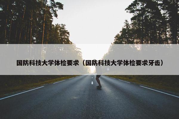 国防科技大学体检要求（国防科技大学体检要求牙齿）