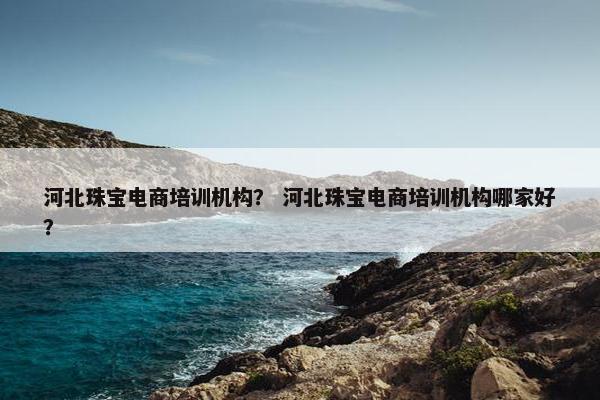 河北珠宝电商培训机构？ 河北珠宝电商培训机构哪家好？