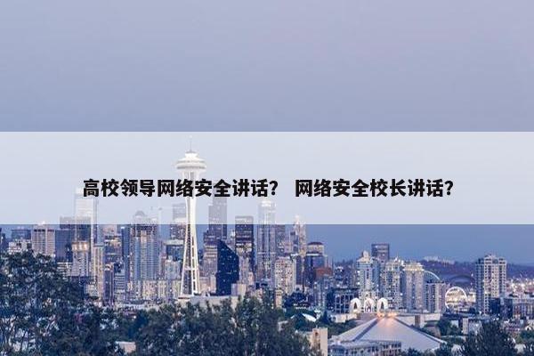 高校领导网络安全讲话？ 网络安全校长讲话？