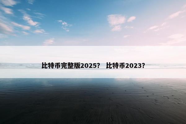 比特币完整版2025？ 比特币2023？