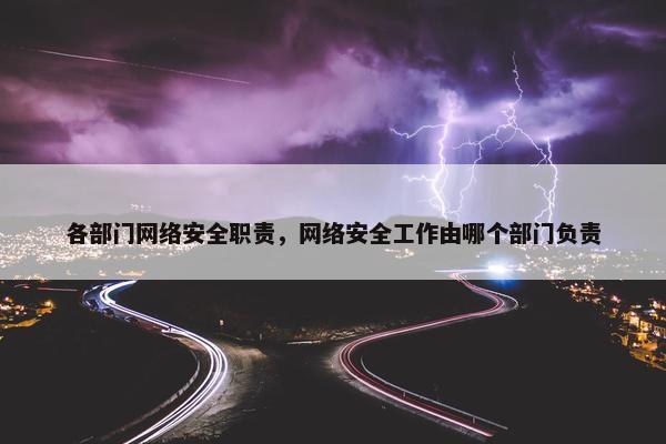 各部门网络安全职责，网络安全工作由哪个部门负责