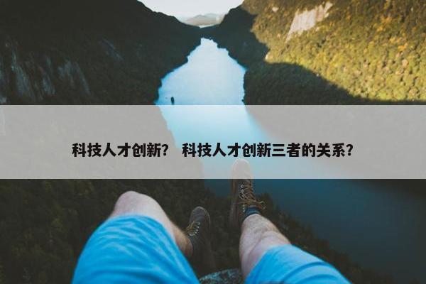 科技人才创新？ 科技人才创新三者的关系？