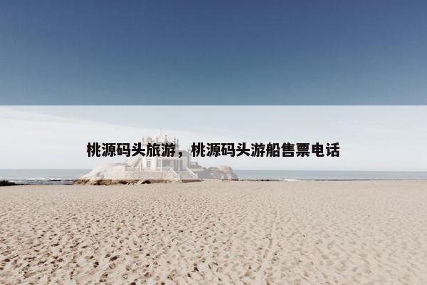 桃源码头旅游，桃源码头游船售票电话