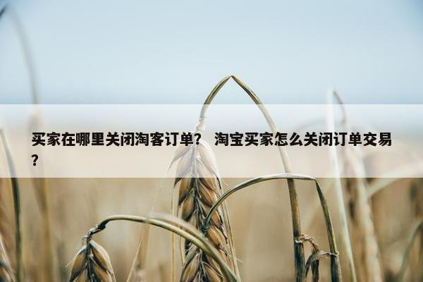 买家在哪里关闭淘客订单？ 淘宝买家怎么关闭订单交易？