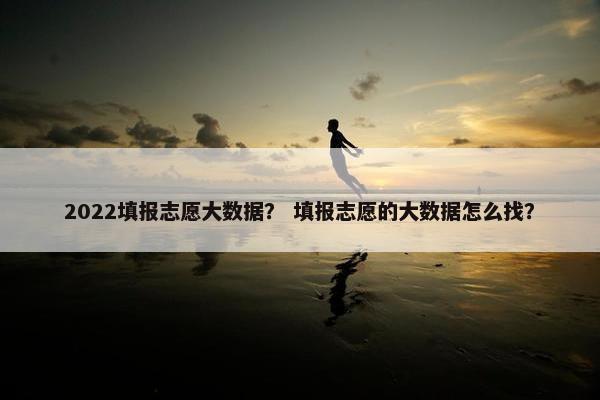 2022填报志愿大数据？ 填报志愿的大数据怎么找？
