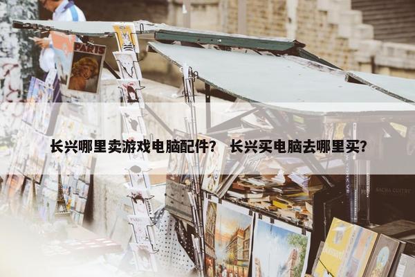 长兴哪里卖游戏电脑配件？ 长兴买电脑去哪里买？