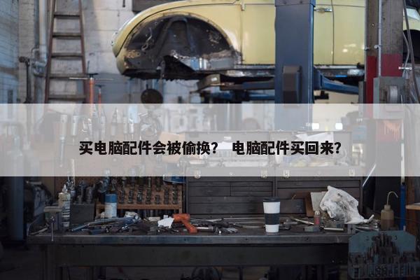 买电脑配件会被偷换？ 电脑配件买回来？
