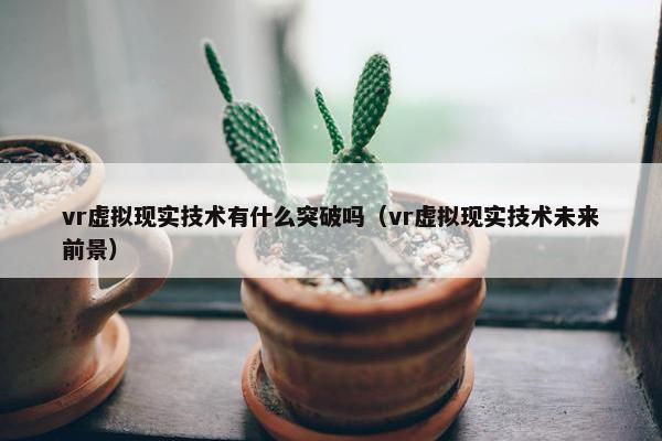 vr虚拟现实技术有什么突破吗（vr虚拟现实技术未来前景）