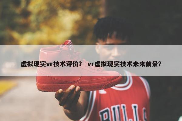 虚拟现实vr技术评价？ vr虚拟现实技术未来前景？