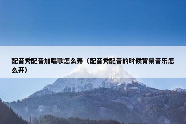配音秀配音加唱歌怎么弄（配音秀配音的时候背景音乐怎么开）