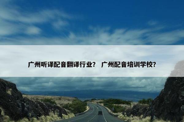 广州听译配音翻译行业？ 广州配音培训学校？
