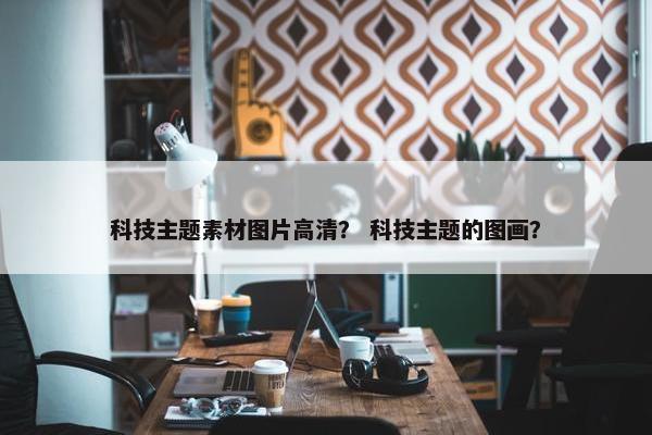科技主题素材图片高清？ 科技主题的图画？