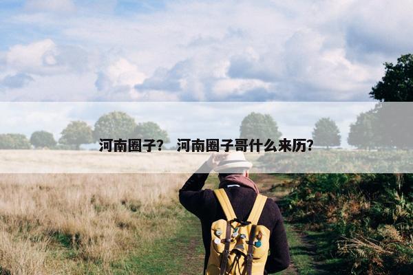 河南圈子？ 河南圈子哥什么来历？